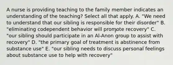 A nurse is providing teaching to the family member indicates an understanding of the teaching? Select all that apply. A. "We need to understand that our sibling is responsible for their disorder" B. "eliminating codependent behavior will promote recovery" C. "our sibling should participate in an Al-Anon group to assist with recovery" D. "the primary goal of treatment is abstinence from substance use" E. "our sibling needs to discuss personal feelings about substance use to help with recovery"