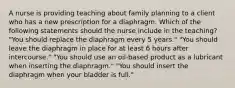 A nurse is providing teaching about family planning to a client who has a new prescription for a diaphragm. Which of the following statements should the nurse include in the teaching? "You should replace the diaphragm every 5 years." "You should leave the diaphragm in place for at least 6 hours after intercourse." "You should use an oil-based product as a lubricant when inserting the diaphragm." "You should insert the diaphragm when your bladder is full."