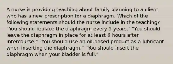 A nurse is providing teaching about family planning to a client who has a new prescription for a diaphragm. Which of the following statements should the nurse include in the teaching? "You should replace the diaphragm every 5 years." "You should leave the diaphragm in place for at least 6 hours after intercourse." "You should use an oil-based product as a lubricant when inserting the diaphragm." "You should insert the diaphragm when your bladder is full."