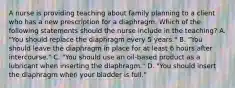 A nurse is providing teaching about family planning to a client who has a new prescription for a diaphragm. Which of the following statements should the nurse include in the teaching? A. "You should replace the diaphragm every 5 years." B. "You should leave the diaphragm in place for at least 6 hours after intercourse." C. "You should use an oil-based product as a lubricant when inserting the diaphragm." D. "You should insert the diaphragm when your bladder is full."