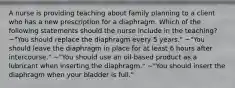 A nurse is providing teaching about family planning to a client who has a new prescription for a diaphragm. Which of the following statements should the nurse include in the teaching? ~"You should replace the diaphragm every 5 years." ~"You should leave the diaphragm in place for at least 6 hours after intercourse." ~"You should use an oil-based product as a lubricant when inserting the diaphragm." ~"You should insert the diaphragm when your bladder is full."