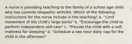 A nurse is providing teaching to the family of a school age child who has juvenile idiopathic arthritis. Which of the following instructions for the nurse include in the teaching? a. "Limit movement of the child's large joints" b. "Encourage the child to perform independent self-care" c. "Provide the child with a soft mattress for sleeping" d. "Schedule a two hour daily nap for the child in the afternoon"