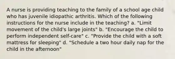 A nurse is providing teaching to the family of a school age child who has juvenile idiopathic arthritis. Which of the following instructions for the nurse include in the teaching? a. "Limit movement of the child's large joints" b. "Encourage the child to perform independent self-care" c. "Provide the child with a soft mattress for sleeping" d. "Schedule a two hour daily nap for the child in the afternoon"