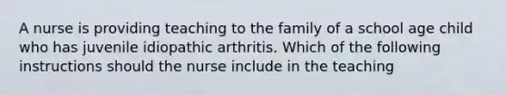 A nurse is providing teaching to the family of a school age child who has juvenile idiopathic arthritis. Which of the following instructions should the nurse include in the teaching