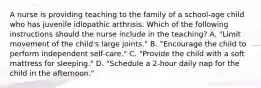 A nurse is providing teaching to the family of a school-age child who has juvenile idiopathic arthrisis. Which of the following instructions should the nurse include in the teaching? A. "Limit movement of the child's large joints." B. "Encourage the child to perform independent self-care." C. "Provide the child with a soft mattress for sleeping." D. "Schedule a 2-hour daily nap for the child in the afternoon."