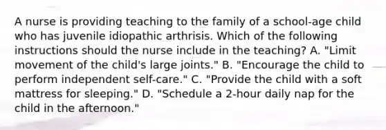 A nurse is providing teaching to the family of a school-age child who has juvenile idiopathic arthrisis. Which of the following instructions should the nurse include in the teaching? A. "Limit movement of the child's large joints." B. "Encourage the child to perform independent self-care." C. "Provide the child with a soft mattress for sleeping." D. "Schedule a 2-hour daily nap for the child in the afternoon."