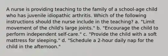 A nurse is providing teaching to the family of a school-age child who has juvenile idiopathic arthritis. Which of the following instructions should the nurse include in the teaching? a. "Limit movement of the child's large joints." b. "Encourage the child to perform independent self-care." c. "Provide the child with a soft mattress for sleeping." d. "Schedule a 2-hour daily nap for the child in the afternoon."