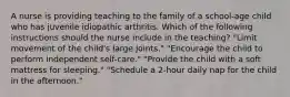 A nurse is providing teaching to the family of a school-age child who has juvenile idiopathic arthritis. Which of the following instructions should the nurse include in the teaching? "Limit movement of the child's large joints." "Encourage the child to perform independent self-care." "Provide the child with a soft mattress for sleeping." "Schedule a 2-hour daily nap for the child in the afternoon."