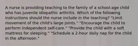 A nurse is providing teaching to the family of a school-age child who has juvenile idiopathic arthritis. Which of the following instructions should the nurse include in the teaching? "Limit movement of the child's large joints." "Encourage the child to perform independent self-care." "Provide the child with a soft mattress for sleeping." "Schedule a 2-hour daily nap for the child in the afternoon."