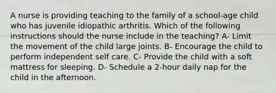 A nurse is providing teaching to the family of a school-age child who has juvenile idiopathic arthritis. Which of the following instructions should the nurse include in the teaching? A- Limit the movement of the child large joints. B- Encourage the child to perform independent self care. C- Provide the child with a soft mattress for sleeping. D- Schedule a 2-hour daily nap for the child in the afternoon.