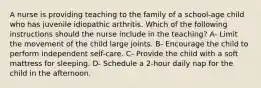 A nurse is providing teaching to the family of a school-age child who has juvenile idiopathic arthritis. Which of the following instructions should the nurse include in the teaching? A- Limit the movement of the child large joints. B- Encourage the child to perform independent self-care. C- Provide the child with a soft mattress for sleeping. D- Schedule a 2-hour daily nap for the child in the afternoon.