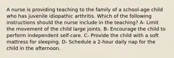 A nurse is providing teaching to the family of a school-age child who has juvenile idiopathic arthritis. Which of the following instructions should the nurse include in the teaching? A- Limit the movement of the child large joints. B- Encourage the child to perform independent self-care. C- Provide the child with a soft mattress for sleeping. D- Schedule a 2-hour daily nap for the child in the afternoon.