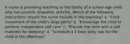 A nurse is providing teaching to the family of a school-age child who has juvenile idiopathic arthritis. Which of the following instructions should the nurse include in the teaching? a. "Limit movement of the child's large joints" b. "Encourage the child to perform independent self care" c. "Provide the child with a soft mattress for sleeping" d. "Schedule a 2 hour daily nap for the child in the afternoon"