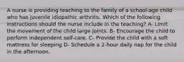 A nurse is providing teaching to the family of a school-age child who has juvenile idiopathic arthritis. Which of the following instructions should the nurse include in the teaching? A- Limit the movement of the child large joints. B- Encourage the child to perform independent self-care. C- Provide the child with a soft mattress for sleeping D- Schedule a 2-hour daily nap for the child in the afternoon.