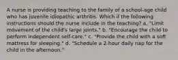 A nurse is providing teaching to the family of a school-age child who has juvenile idiopathic arthritis. Which if the following instructions should the nurse include in the teaching? a. "Limit movement of the child's large joints." b. "Encourage the child to perform independent self-care." c. "Provide the child with a soft mattress for sleeping." d. "Schedule a 2-hour daily nap for the child in the afternoon."