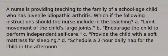 A nurse is providing teaching to the family of a school-age child who has juvenile idiopathic arthritis. Which if the following instructions should the nurse include in the teaching? a. "Limit movement of the child's large joints." b. "Encourage the child to perform independent self-care." c. "Provide the child with a soft mattress for sleeping." d. "Schedule a 2-hour daily nap for the child in the afternoon."