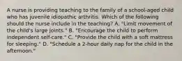 A nurse is providing teaching to the family of a school-aged child who has juvenile idiopathic arthritis. Which of the following should the nurse include in the teaching? A. "Limit movement of the child's large joints." B. "Encourage the child to perform independent self-care." C. "Provide the child with a soft mattress for sleeping." D. "Schedule a 2-hour daily nap for the child in the afternoon."