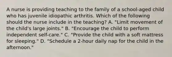 A nurse is providing teaching to the family of a school-aged child who has juvenile idiopathic arthritis. Which of the following should the nurse include in the teaching? A. "Limit movement of the child's large joints." B. "Encourage the child to perform independent self-care." C. "Provide the child with a soft mattress for sleeping." D. "Schedule a 2-hour daily nap for the child in the afternoon."