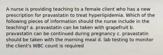 A nurse is providing teaching to a female client who has a new prescription for pravastatin to treat hyperlipidemia. Which of the following pieces of information should the nurse include in the teaching? a. pravastatin can be taken with grapefruit b. pravastatin can be continued during pregnancy c. pravastatin should be taken with the morning meal d. lab testing to monitor the client's WBC count is required