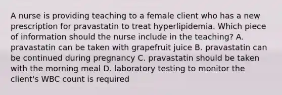 A nurse is providing teaching to a female client who has a new prescription for pravastatin to treat hyperlipidemia. Which piece of information should the nurse include in the teaching? A. pravastatin can be taken with grapefruit juice B. pravastatin can be continued during pregnancy C. pravastatin should be taken with the morning meal D. laboratory testing to monitor the client's WBC count is required