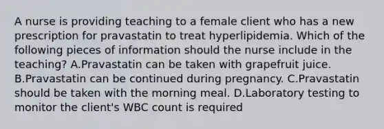 A nurse is providing teaching to a female client who has a new prescription for pravastatin to treat hyperlipidemia. Which of the following pieces of information should the nurse include in the teaching? A.Pravastatin can be taken with grapefruit juice. B.Pravastatin can be continued during pregnancy. C.Pravastatin should be taken with the morning meal. D.Laboratory testing to monitor the client's WBC count is required