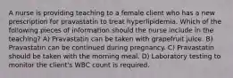 A nurse is providing teaching to a female client who has a new prescription for pravastatin to treat hyperlipidemia. Which of the following pieces of information should the nurse include in the teaching? A) Pravastatin can be taken with grapefruit juice. B) Pravastatin can be continued during pregnancy. C) Pravastatin should be taken with the morning meal. D) Laboratory testing to monitor the client's WBC count is required.