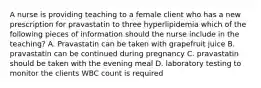 A nurse is providing teaching to a female client who has a new prescription for pravastatin to three hyperlipidemia which of the following pieces of information should the nurse include in the teaching? A. Pravastatin can be taken with grapefruit juice B. pravastatin can be continued during pregnancy C. pravastatin should be taken with the evening meal D. laboratory testing to monitor the clients WBC count is required