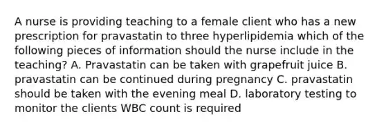 A nurse is providing teaching to a female client who has a new prescription for pravastatin to three hyperlipidemia which of the following pieces of information should the nurse include in the teaching? A. Pravastatin can be taken with grapefruit juice B. pravastatin can be continued during pregnancy C. pravastatin should be taken with the evening meal D. laboratory testing to monitor the clients WBC count is required