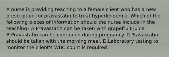 A nurse is providing teaching to a female client who has a new prescription for pravastatin to treat hyperlipidemia. Which of the following pieces of information should the nurse include in the teaching? A.Pravastatin can be taken with grapefruit juice. B.Pravastatin can be continued during pregnancy. C.Pravastatin should be taken with the morning meal. D.Laboratory testing to monitor the client's WBC count is required.