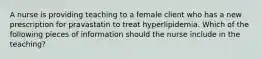 A nurse is providing teaching to a female client who has a new prescription for pravastatin to treat hyperlipidemia. Which of the following pieces of information should the nurse include in the teaching?