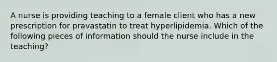 A nurse is providing teaching to a female client who has a new prescription for pravastatin to treat hyperlipidemia. Which of the following pieces of information should the nurse include in the teaching?