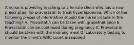 A nurse is providing teaching to a female client who has a new prescription for pravastatin to treat hyperlipidemia. Which of the following pieces of information should the nurse include in the teaching? A. Pravastatin can be taken with grapefruit juice B. Pravastatin can be continued during pregnancy C. Pravastatin should be taken with the morning meal D. Laboratory testing to monitor the client's WBC count is required