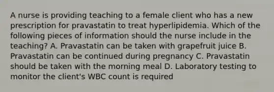 A nurse is providing teaching to a female client who has a new prescription for pravastatin to treat hyperlipidemia. Which of the following pieces of information should the nurse include in the teaching? A. Pravastatin can be taken with grapefruit juice B. Pravastatin can be continued during pregnancy C. Pravastatin should be taken with the morning meal D. Laboratory testing to monitor the client's WBC count is required