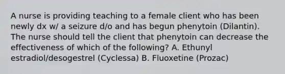 A nurse is providing teaching to a female client who has been newly dx w/ a seizure d/o and has begun phenytoin (Dilantin). The nurse should tell the client that phenytoin can decrease the effectiveness of which of the following? A. Ethunyl estradiol/desogestrel (Cyclessa) B. Fluoxetine (Prozac)