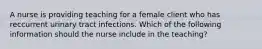 A nurse is providing teaching for a female client who has reccurrent urinary tract infections. Which of the following information should the nurse include in the teaching?