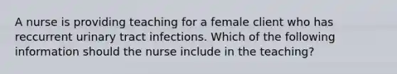 A nurse is providing teaching for a female client who has reccurrent urinary tract infections. Which of the following information should the nurse include in the teaching?