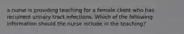 a nurse is providing teaching for a female client who has recurrent urinary tract infections. Which of the following information should the nurse include in the teaching?