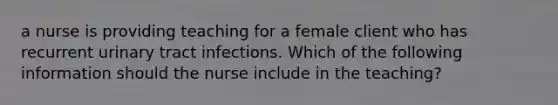 a nurse is providing teaching for a female client who has recurrent urinary tract infections. Which of the following information should the nurse include in the teaching?