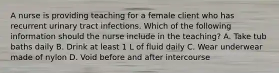 A nurse is providing teaching for a female client who has recurrent urinary tract infections. Which of the following information should the nurse include in the teaching? A. Take tub baths daily B. Drink at least 1 L of fluid daily C. Wear underwear made of nylon D. Void before and after intercourse