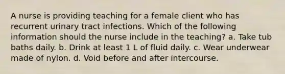 A nurse is providing teaching for a female client who has recurrent urinary tract infections. Which of the following information should the nurse include in the teaching? a. Take tub baths daily. b. Drink at least 1 L of fluid daily. c. Wear underwear made of nylon. d. Void before and after intercourse.