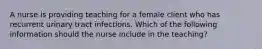 A nurse is providing teaching for a female client who has recurrent urinary tract infections. Which of the following information should the nurse include in the teaching?