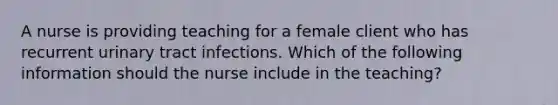 A nurse is providing teaching for a female client who has recurrent urinary tract infections. Which of the following information should the nurse include in the teaching?