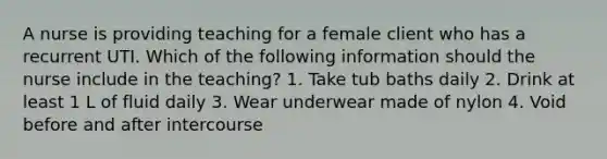 A nurse is providing teaching for a female client who has a recurrent UTI. Which of the following information should the nurse include in the teaching? 1. Take tub baths daily 2. Drink at least 1 L of fluid daily 3. Wear underwear made of nylon 4. Void before and after intercourse