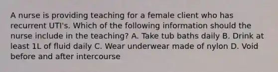 A nurse is providing teaching for a female client who has recurrent UTI's. Which of the following information should the nurse include in the teaching? A. Take tub baths daily B. Drink at least 1L of fluid daily C. Wear underwear made of nylon D. Void before and after intercourse