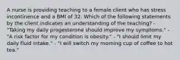 A nurse is providing teaching to a female client who has stress incontinence and a BMI of 32. Which of the following statements by the client indicates an understanding of the teaching? - "Taking my daily progesterone should improve my symptoms." - "A risk factor for my condition is obesity." - "I should limit my daily fluid intake." - "I will switch my morning cup of coffee to hot tea."