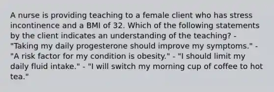 A nurse is providing teaching to a female client who has stress incontinence and a BMI of 32. Which of the following statements by the client indicates an understanding of the teaching? - "Taking my daily progesterone should improve my symptoms." - "A risk factor for my condition is obesity." - "I should limit my daily fluid intake." - "I will switch my morning cup of coffee to hot tea."