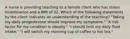 A nurse is providing teaching to a female client who has stress incontinence and a BMI of 32. Which of the following statements by the client indicates an understanding of the teaching? "Taking my daily progesterone should improve my symptoms." "A risk factor for my condition is obesity." "I should limit my daily fluid intake." "I will switch my morning cup of coffee to hot tea."