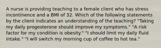 A nurse is providing teaching to a female client who has stress incontinence and a BMI of 32. Which of the following statements by the client indicates an understanding of the teaching? "Taking my daily progesterone should improve my symptoms." "A risk factor for my condition is obesity." "I should limit my daily fluid intake." "I will switch my morning cup of coffee to hot tea."