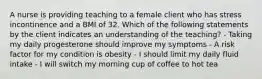 A nurse is providing teaching to a female client who has stress incontinence and a BMI of 32. Which of the following statements by the client indicates an understanding of the teaching? - Taking my daily progesterone should improve my symptoms - A risk factor for my condition is obesity - I should limit my daily fluid intake - I will switch my morning cup of coffee to hot tea