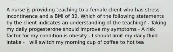 A nurse is providing teaching to a female client who has stress incontinence and a BMI of 32. Which of the following statements by the client indicates an understanding of the teaching? - Taking my daily progesterone should improve my symptoms - A risk factor for my condition is obesity - I should limit my daily fluid intake - I will switch my morning cup of coffee to hot tea